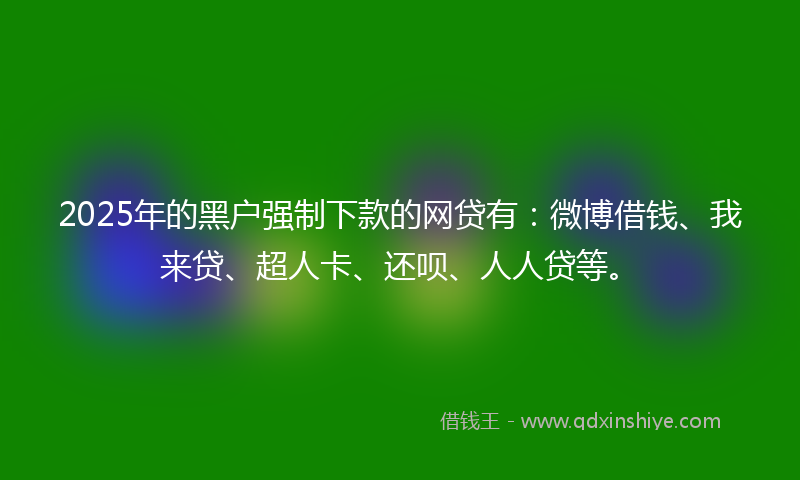 2025年的黑户强制下款的网贷有：微博借钱、我来贷、超人卡、还呗、人人贷等。