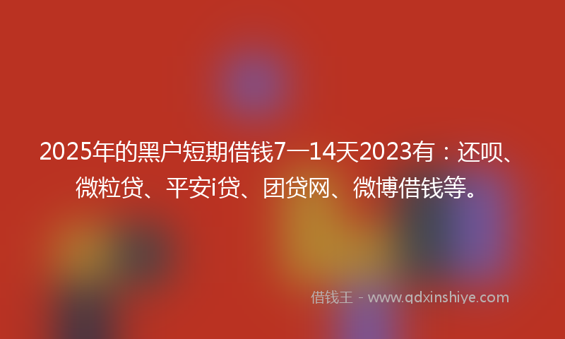 2025年的黑户短期借钱7一14天2023有：还呗、微粒贷、平安i贷、团贷网、微博借钱等。