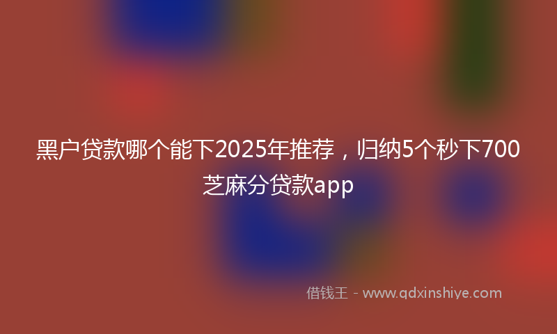 黑户贷款哪个能下2025年推荐，归纳5个秒下700芝麻分贷款app