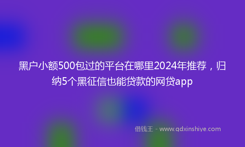 黑户小额500包过的平台在哪里2024年推荐，归纳5个黑征信也能贷款的网贷app