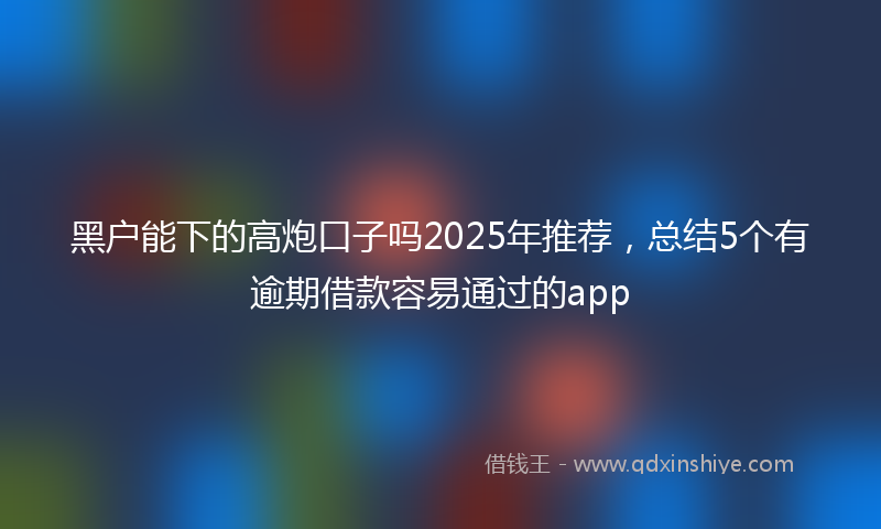 黑户能下的高炮口子吗2025年推荐，总结5个有逾期借款容易通过的app