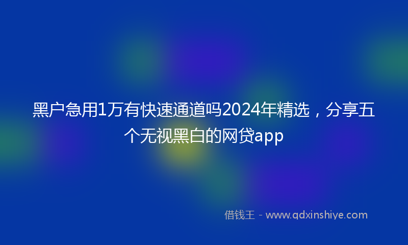 黑户急用1万有快速通道吗2024年精选，分享五个无视黑白的网贷app