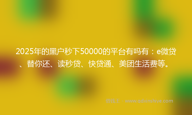 2025年的黑户秒下50000的平台有吗有：e微贷、替你还、读秒贷、快贷通、美团生活费等。