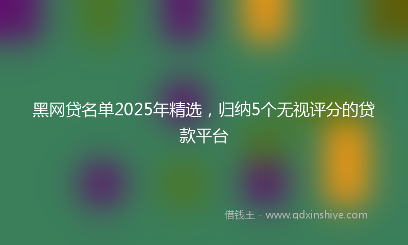 黑网贷名单2025年精选，归纳5个无视评分的贷款平台