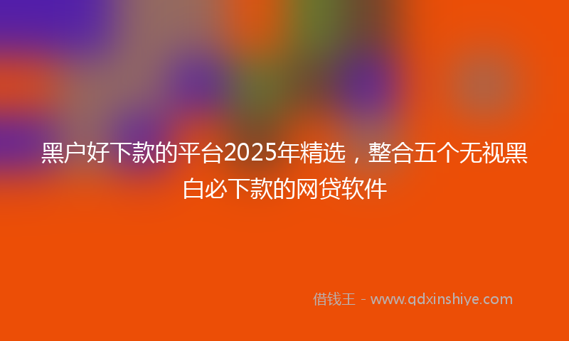 黑户好下款的平台2025年精选，整合五个无视黑白必下款的网贷软件