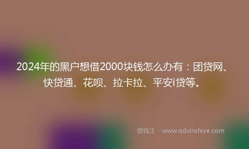 2024年的黑户想借2000块钱怎么办有：团贷网、快贷通、花呗、拉卡拉、平安i贷等。