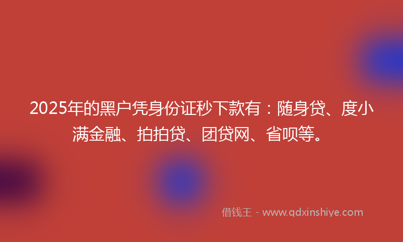 2025年的黑户凭身份证秒下款有：随身贷、度小满金融、拍拍贷、团贷网、省呗等。