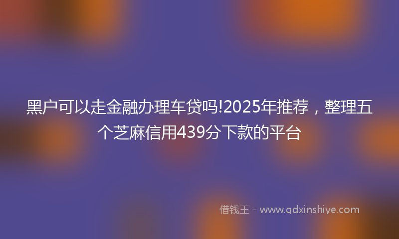 黑户可以走金融办理车贷吗!2025年推荐，整理五个芝麻信用439分下款的平台