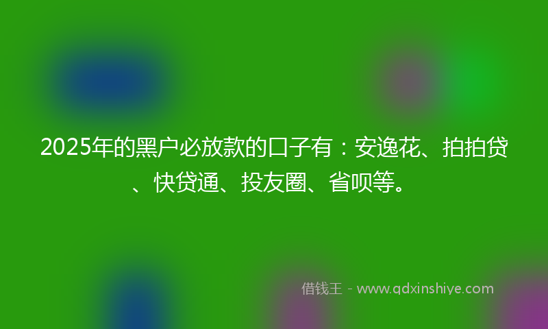 2025年的黑户必放款的口子有：安逸花、拍拍贷、快贷通、投友圈、省呗等。