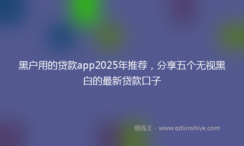 黑户用的贷款app2025年推荐，分享五个无视黑白的最新贷款口子