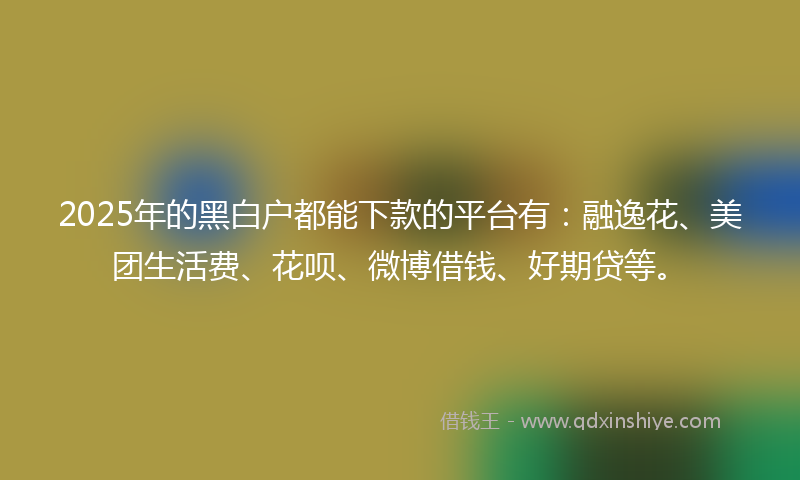 2025年的黑白户都能下款的平台有：融逸花、美团生活费、花呗、微博借钱、好期贷等。