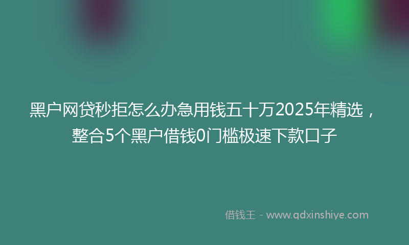黑户网贷秒拒怎么办急用钱五十万2025年精选，整合5个黑户借钱0门槛极速下款口子