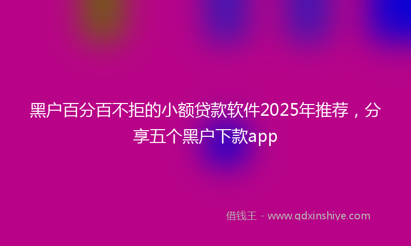 黑户百分百不拒的小额贷款软件2025年推荐，分享五个黑户下款app