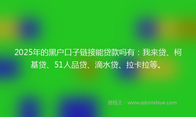 2025年的黑户口子链接能贷款吗有：我来贷、柯基贷、51人品贷、滴水贷、拉卡拉等。
