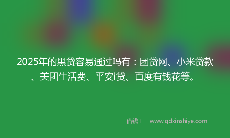 2025年的黑贷容易通过吗有：团贷网、小米贷款、美团生活费、平安i贷、百度有钱花等。