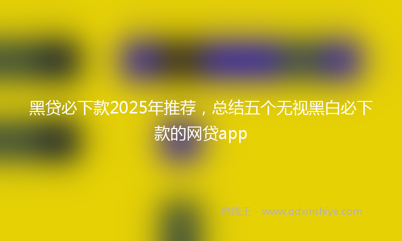黑贷必下款2025年推荐，总结五个无视黑白必下款的网贷app