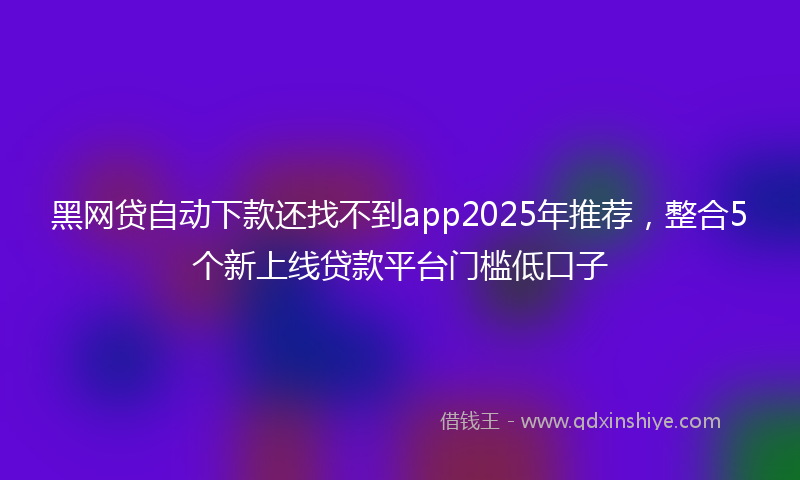 黑网贷自动下款还找不到app2025年推荐，整合5个新上线贷款平台门槛低口子