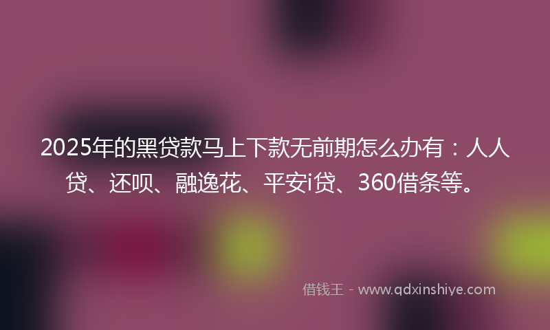 2025年的黑贷款马上下款无前期怎么办有：人人贷、还呗、融逸花、平安i贷、360借条等。
