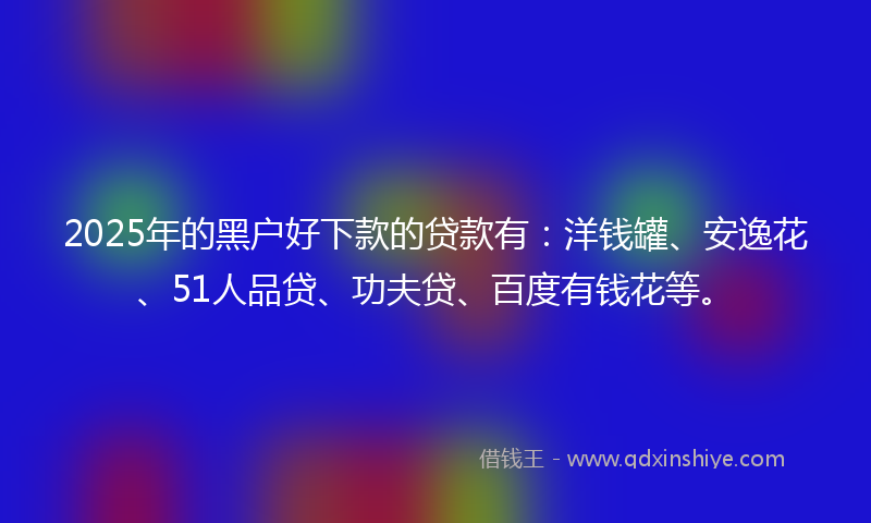 2025年的黑户好下款的贷款有：洋钱罐、安逸花、51人品贷、功夫贷、百度有钱花等。