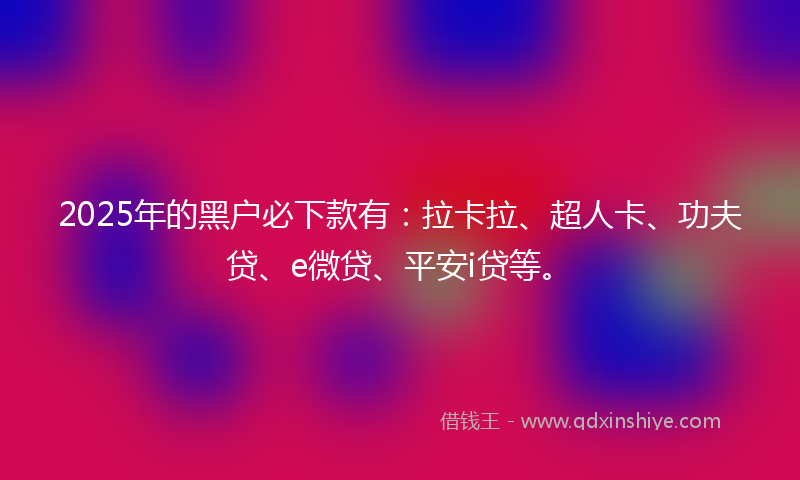2025年的黑户必下款有：拉卡拉、超人卡、功夫贷、e微贷、平安i贷等。
