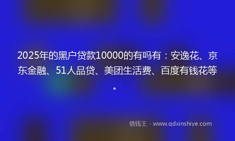 2025年的黑户贷款10000的有吗有：安逸花、京东金融、51人品贷、美团生活费、百度有钱花等。