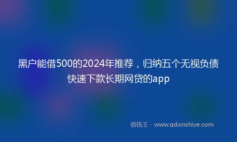 黑户能借500的2024年推荐，归纳五个无视负债快速下款长期网贷的app