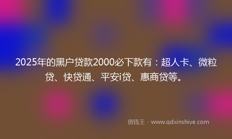 2025年的黑户贷款2000必下款有：超人卡、微粒贷、快贷通、平安i贷、惠商贷等。