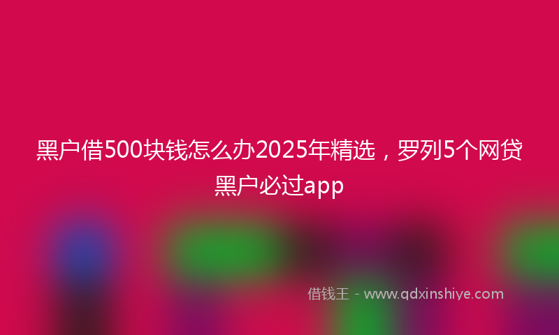 黑户借500块钱怎么办2025年精选，罗列5个网贷黑户必过app