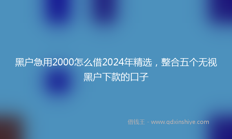 黑户急用2000怎么借2024年精选，整合五个无视黑户下款的口子
