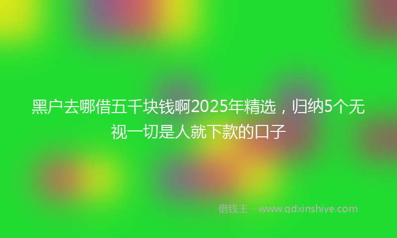 黑户去哪借五千块钱啊2025年精选，归纳5个无视一切是人就下款的口子