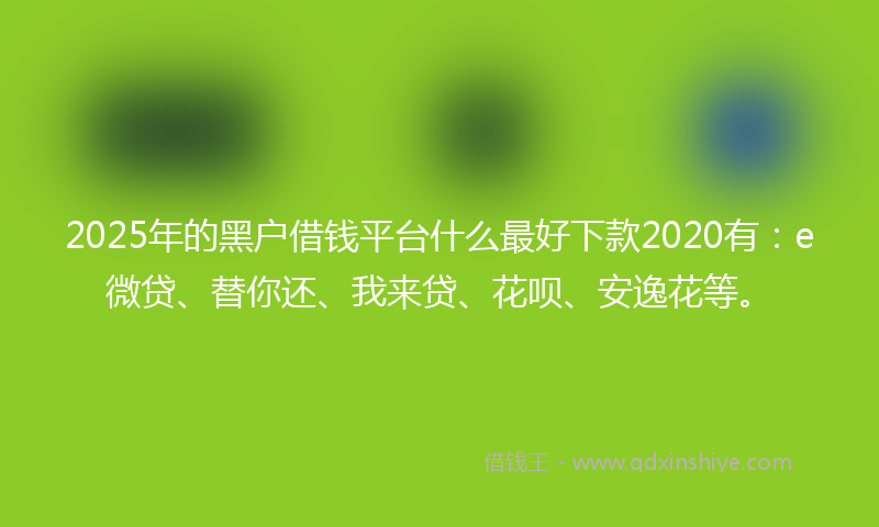 2025年的黑户借钱平台什么最好下款2020有：e微贷、替你还、我来贷、花呗、安逸花等。