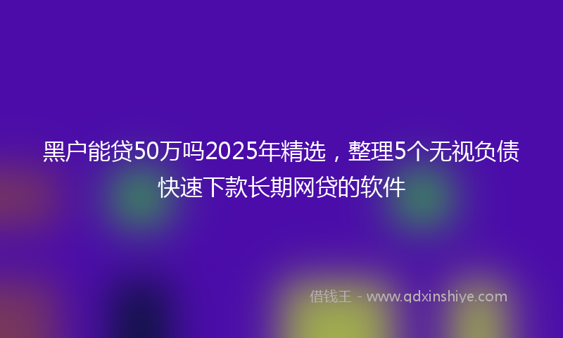 黑户能贷50万吗2025年精选，整理5个无视负债快速下款长期网贷的软件