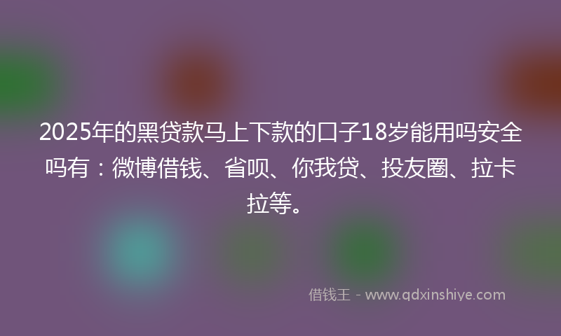 2025年的黑贷款马上下款的口子18岁能用吗安全吗有：微博借钱、省呗、你我贷、投友圈、拉卡拉等。