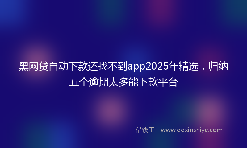 黑网贷自动下款还找不到app2025年精选，归纳五个逾期太多能下款平台