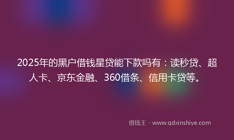2025年的黑户借钱星贷能下款吗有：读秒贷、超人卡、京东金融、360借条、信用卡贷等。