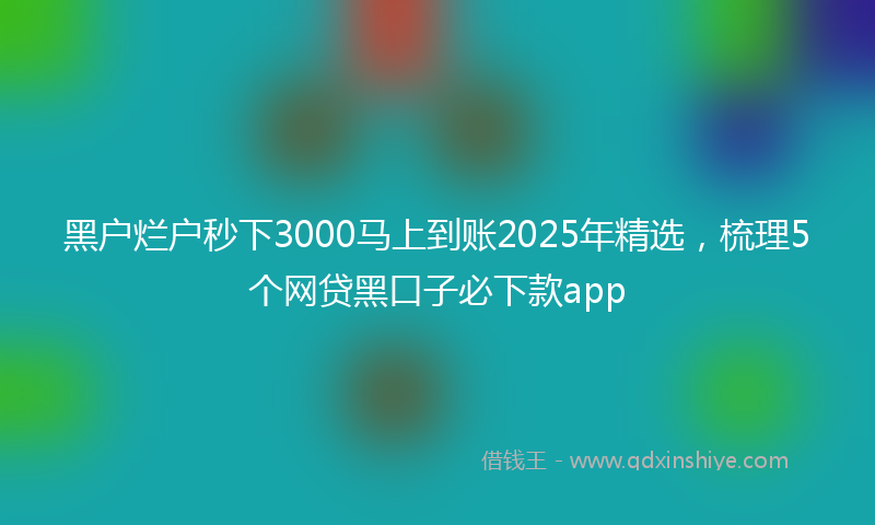 黑户烂户秒下3000马上到账2025年精选，梳理5个网贷黑口子必下款app