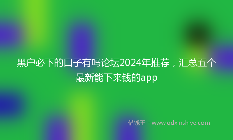 黑户必下的口子有吗论坛2024年推荐，汇总五个最新能下来钱的app