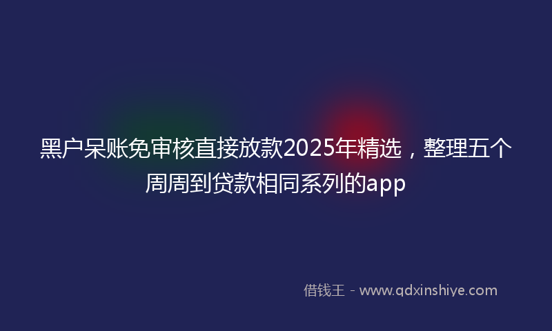 黑户呆账免审核直接放款2025年精选，整理五个周周到贷款相同系列的app