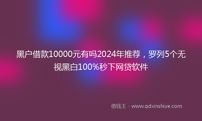 黑户借款10000元有吗2024年推荐，罗列5个无视黑白100%秒下网贷软件