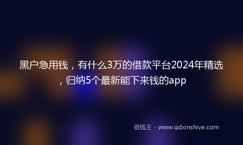 黑户急用钱，有什么3万的借款平台2024年精选，归纳5个最新能下来钱的app