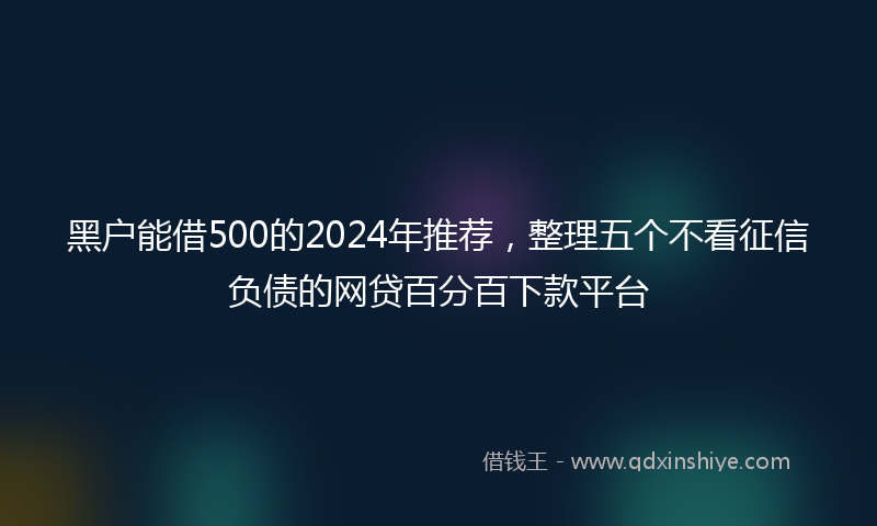 黑户能借500的2024年推荐，整理五个不看征信负债的网贷百分百下款平台