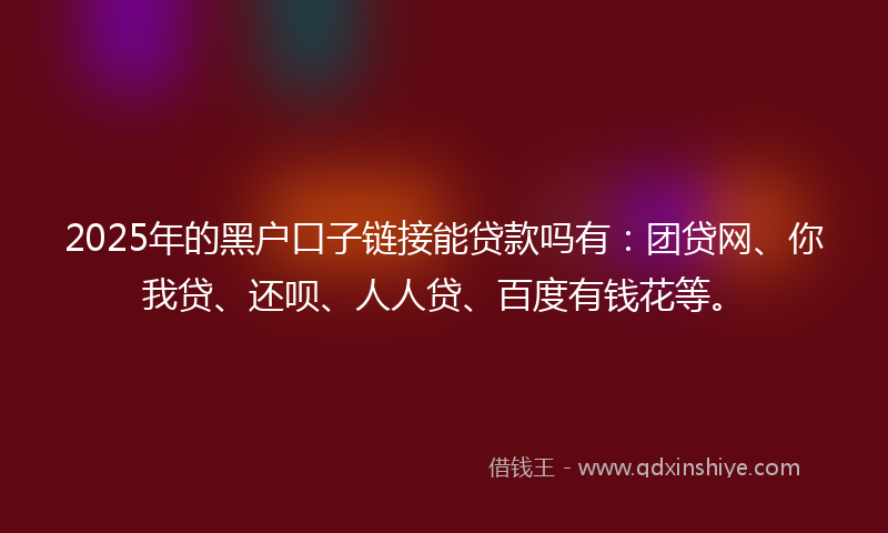 2025年的黑户口子链接能贷款吗有：团贷网、你我贷、还呗、人人贷、百度有钱花等。