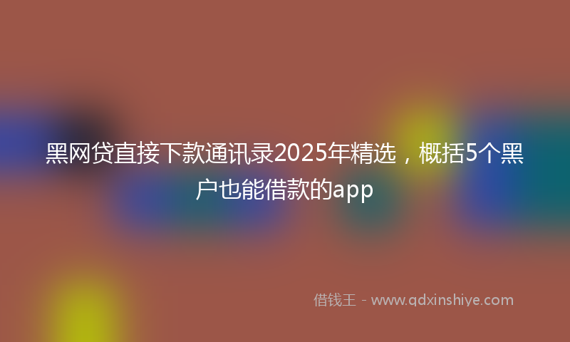 黑网贷直接下款通讯录2025年精选，概括5个黑户也能借款的app