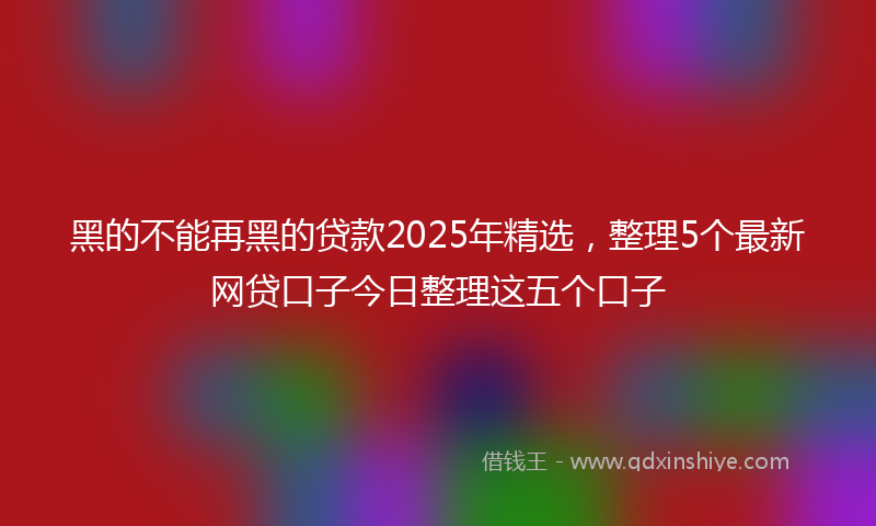 黑的不能再黑的贷款2025年精选，整理5个最新网贷口子今日整理这五个口子