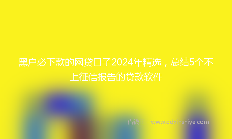 黑户必下款的网贷口子2024年精选，总结5个不上征信报告的贷款软件