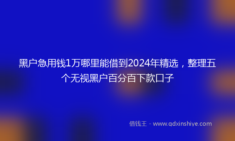 黑户急用钱1万哪里能借到2024年精选，整理五个无视黑户百分百下款口子