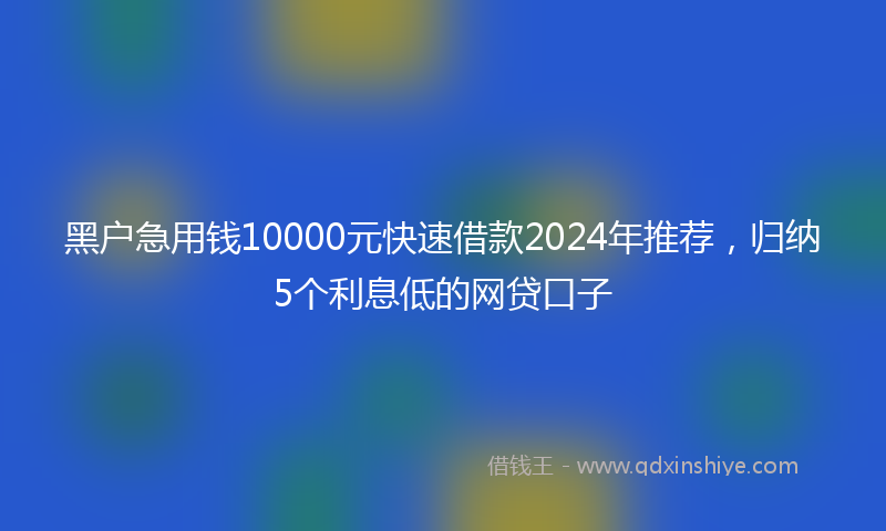 黑户急用钱10000元快速借款2024年推荐，归纳5个利息低的网贷口子