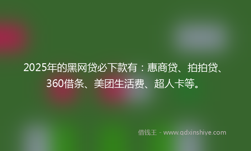 2025年的黑网贷必下款有：惠商贷、拍拍贷、360借条、美团生活费、超人卡等。