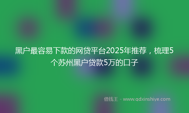 黑户最容易下款的网贷平台2025年推荐，梳理5个苏州黑户贷款5万的口子