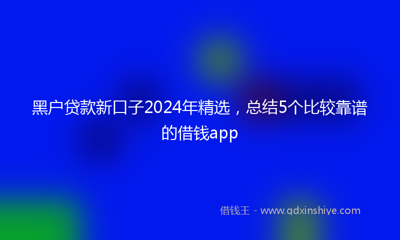 黑户贷款新口子2024年精选，总结5个比较靠谱的借钱app